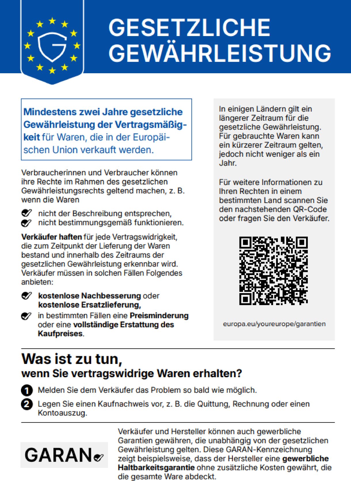 Gesetzliche Gewährleistung. Mindestens zwei Jahre gesetzliche Gewährleistung der Vertragsmäßigkeit für Waren, die in der Europäischen Union verkauft werden. Verbraucherinnen und Verbraucher können ihre Rechte im Rahmen des gesetzlichen Gewährleistungsrechts geltend machen, z. B. wenn die Waren nicht der Beschreibung entsprechen, nicht bestimmungsgemäß funktionieren. Verkäufer haften für jede Vertragswidrigkeit, die zum Zeitpunkt der Lieferung der Waren bestand und innerhalb des Zeitraums der gesetzlichen Gewährleistung erkennbar wird. Verkäufer müssen in solchen Fällen Folgendes anbieten: kostenlose Nachbesserung oder kostenlose Ersatzlieferung, in bestimmten Fällen eine Preisminderung oder eine vollständige Erstattung des Kaufpreises. In einigen Ländern gilt ein längerer Zeitraum für die gesetzliche Gewährleistung. Für gebrauchte Waren kann ein kürzerer Zeitraum gelten, jedoch nicht weniger als ein Jahr. Für weitere Informationen zu Ihren Rechten in einem bestimmten Land scannen Sie den nachstehenden QR-Code oder fragen Sie den Verkäufer. europa.eu/youreurope/garantien. Was ist zu tun, wenn Sie vertragswidrige Waren erhalten? Melden Sie dem Verkäufer das Problem so bald wie möglich. Legen Sie einen Kaufnachweis vor, z. B. die Quittung, Rechnung oder einen Kontoauszug. Verkäufer und Hersteller können auch gewerbliche Garantien gewähren, die unabhängig von der gesetzlichen Gewährleistung gelten. Diese GARAN-Kennzeichnung zeigt beispielsweise, dass der Hersteller eine gewerbliche Haltbarkeitsgarantie ohne zusätzliche Kosten gewährt, die die gesamte Ware abdeckt.