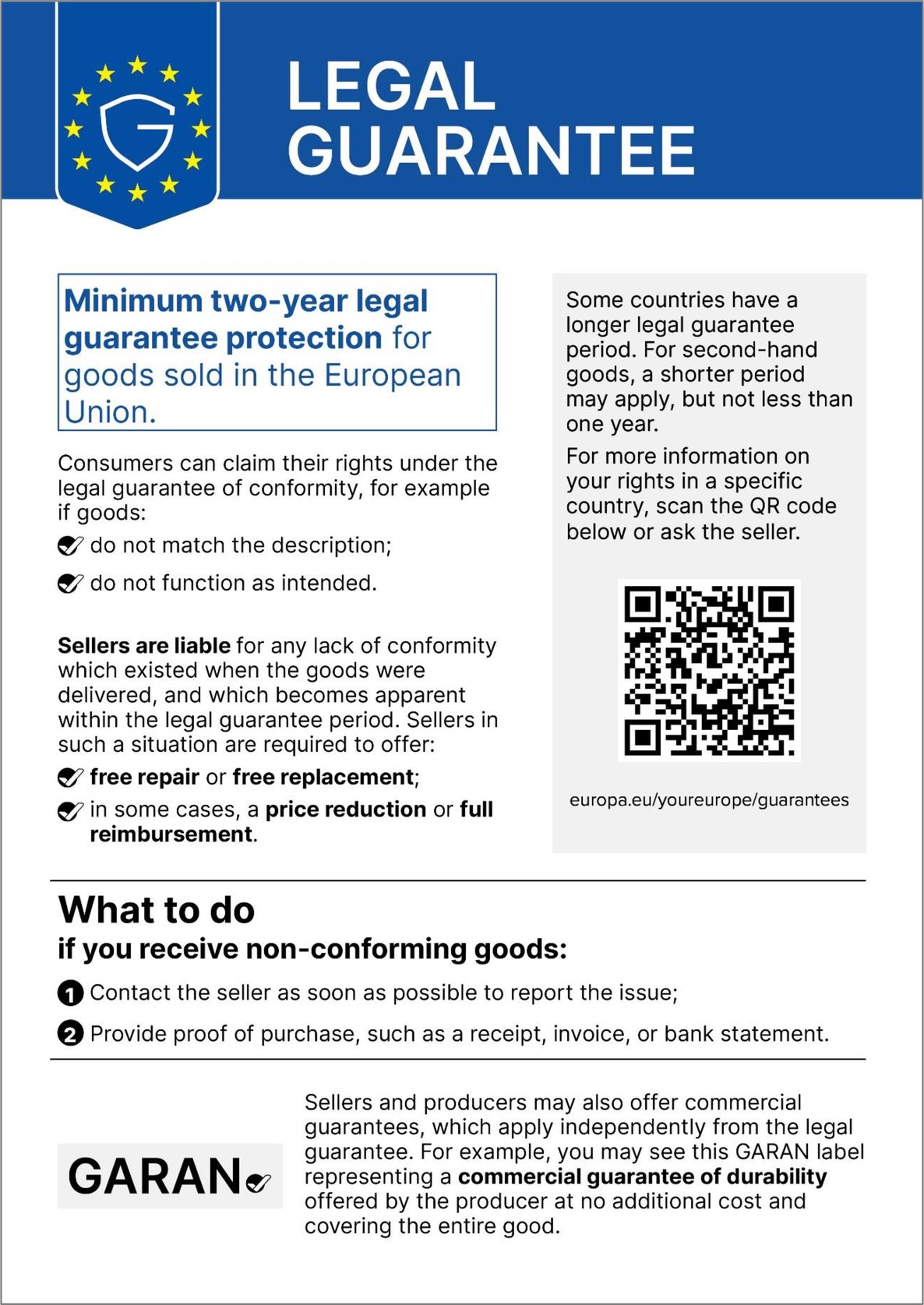 Legal guarantee. Minimum two-year legal guarantee protection for goods sold in the European Union. Consumers can claim their rights under the legal guarantee of conformity, for example if goods: do not match the description; do not function as intended. Sellers are liable for any lack of conformity which existed when the goods were delivered, and which becomes apparent within the legal guarantee period. Sellers in such a situation are required to offer: free repair or free replacement; in some cases, a price reduction or full reimbursement. Some countries have a longer legal guarantee period. For second-hand goods, a shorter period may apply, but not less than one year. For more information on your rights in a specific country, scan the QR code below or ask the seller. europa.eu/youreurope/guarantees. What to do if you receive non-conforming goods: Contact the seller as soon as possible to report the issue; Provide proof of purchase, such as a receipt, invoice, or bank statement. Sellers and producers may also offer commercial guarantees, which apply independently from the legal guarantee. For example, you may see this GARAN label representing a commercial guarantee of durability offered by the producer at no additional cost and covering the entire good.