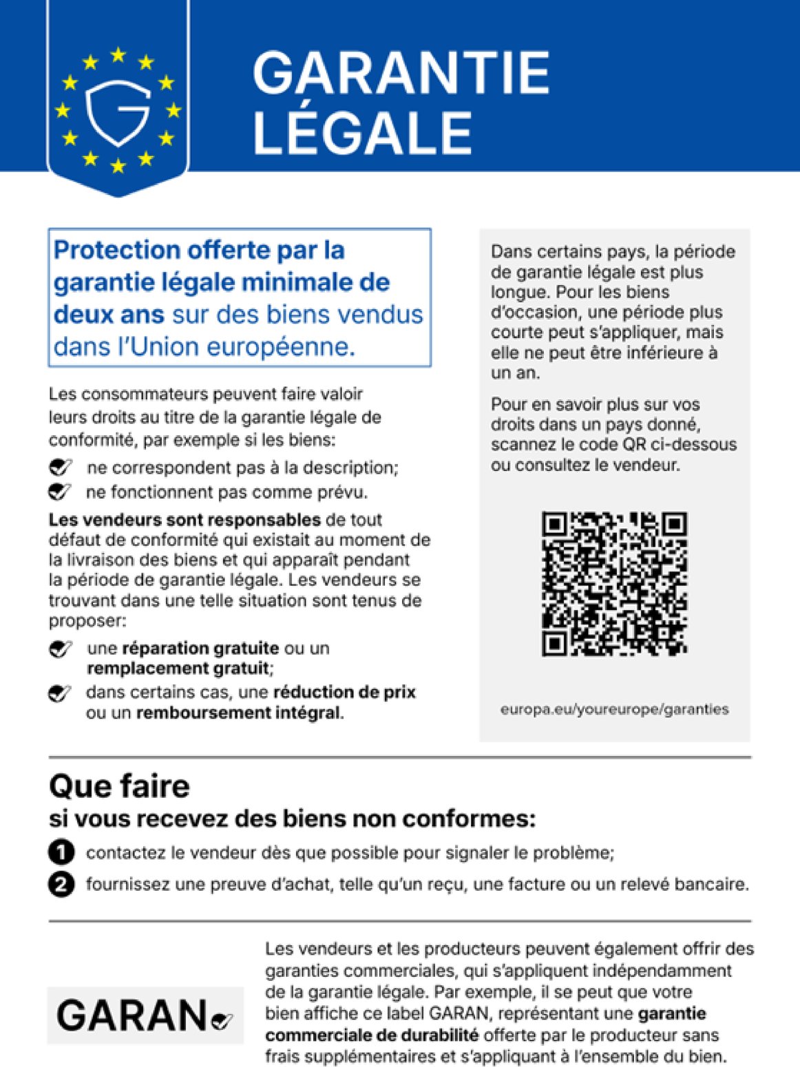 Garantie légale. Protection offerte par la garantie légale minimale de deux ans sur des biens vendus dans l’Union européenne. Les consommateurs peuvent faire valoir leurs droits au titre de la garantie légale de conformité, par exemple si les biens : ne correspondent pas à la description ; ne fonctionnent pas comme prévu. Les vendeurs sont responsables de tout défaut de conformité qui existait au moment de la livraison des biens et qui apparaît pendant la période de garantie légale. Les vendeurs se trouvant dans une telle situation sont tenus de proposer : une réparation gratuite ou un remplacement gratuit ; dans certains cas, une réduction de prix ou un remboursement intégral. Dans certains pays, la période de garantie légale est plus longue. Pour les biens d’occasion, une période plus courte peut s’appliquer, mais elle ne peut être inférieure à un an. Pour en savoir plus sur vos droits dans un pays donné, scannez le code QR ci-dessous ou consultez le vendeur. europa.eu/youreurope/garanties. Que faire si vous recevez des biens non conformes : contactez le vendeur dès que possible pour signaler le problème ; fournissez une preuve d’achat, telle qu’un reçu, une facture ou un relevé bancaire. Les vendeurs et les producteurs peuvent également offrir des garanties commerciales, qui s’appliquent indépendamment de la garantie légale. Par exemple, il se peut que votre bien affiche ce label GARAN, représentant une garantie commerciale de durabilité offerte par le producteur sans frais supplémentaires et s’appliquant à l’ensemble du bien.