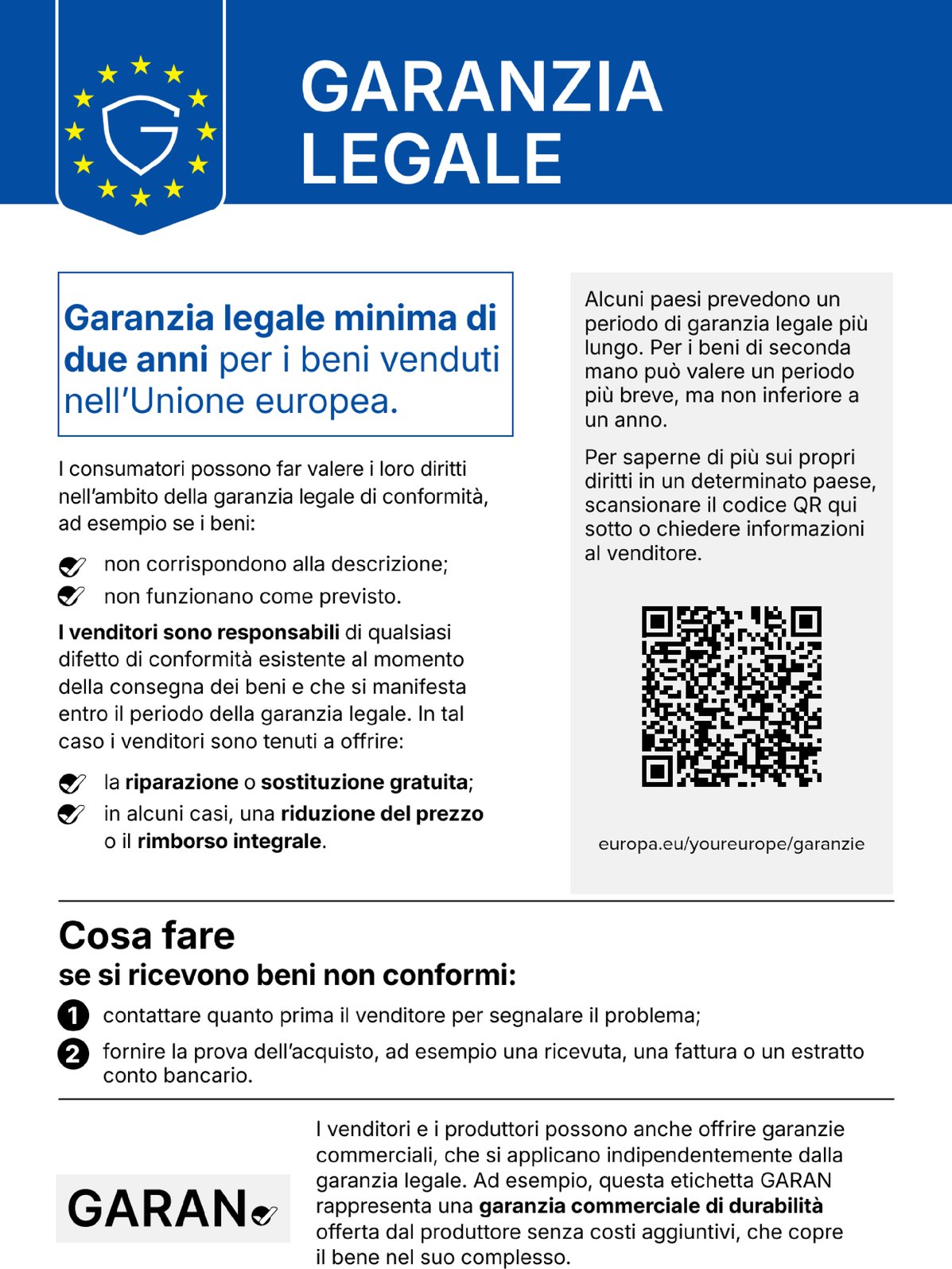 Garanzia legale. Garanzia legale minima di due anni per i beni venduti nell’Unione europea. I consumatori possono far valere i loro diritti nell’ambito della garanzia legale di conformità, ad esempio se i beni: non corrispondono alla descrizione; non funzionano come previsto. I venditori sono responsabili di qualsiasi difetto di conformità esistente al momento della consegna dei beni e che si manifesta entro il periodo della garanzia legale. In tal caso i venditori sono tenuti a offrire: la riparazione o sostituzione gratuita; in alcuni casi, una riduzione del prezzo o il rimborso integrale. Alcuni paesi prevedono un periodo di garanzia legale più lungo. Per i beni di seconda mano può valere un periodo più breve, ma non inferiore a un anno. Per saperne di più sui propri diritti in un determinato paese, scansionare il codice QR qui sotto o chiedere informazioni al venditore. europa.eu/youreurope/garanzie. Cosa fare se si ricevono beni non conformi: contattare quanto prima il venditore per segnalare il problema; fornire la prova dell’acquisto, ad esempio una ricevuta, una fattura o un estratto conto bancario. I venditori e i produttori possono anche offrire garanzie commerciali, che si applicano indipendentemente dalla garanzia legale. Ad esempio, questa etichetta GARAN rappresenta una garanzia commerciale di durabilità offerta dal produttore senza costi aggiuntivi, che copre il bene nel suo complesso.