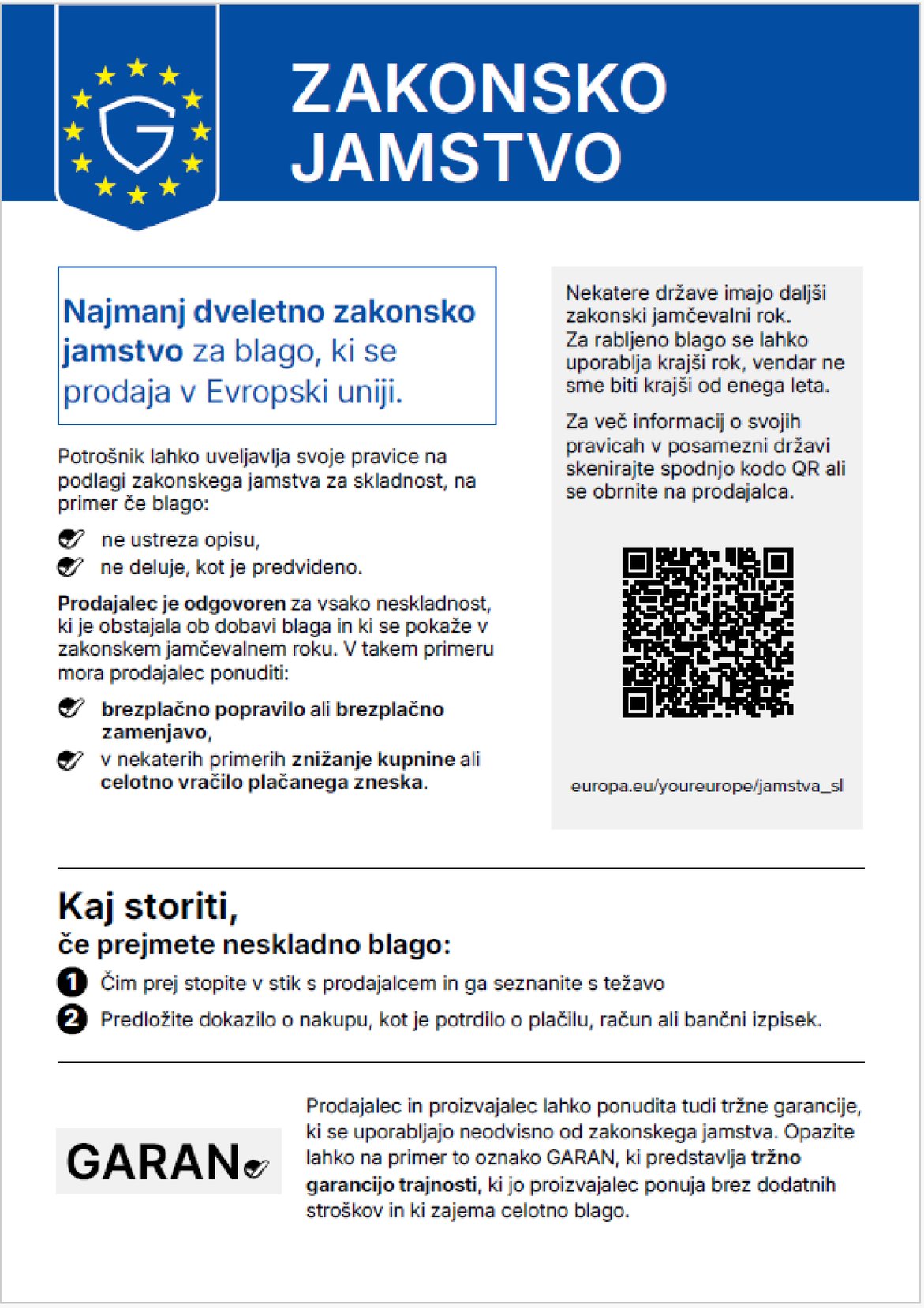 Zakonsko jamstvo. Najmanj dveletno zakonsko jamstvo za blago, ki se prodaja v Evropski uniji. Potrošnik lahko uveljavlja svoje pravice na podlagi zakonskega jamstva za skladnost, na primer če blago: ne ustreza opisu, ne deluje, kot je predvideno. Prodajalec je odgovoren za vsako neskladnost, ki je obstajala ob dobavi blaga in ki se pokaže v zakonskem jamčevalnem roku. V takem primeru mora prodajalec ponuditi: brezplačno popravilo ali brezplačno zamenjavo, v nekaterih primerih znižanje kupnine ali celotno vračilo plačanega zneska. Nekatere države imajo daljši zakonski jamčevalni rok. Za rabljeno blago se lahko uporablja krajši rok, vendar ne sme biti krajši od enega leta. Za več informacij o svojih pravicah v posamezni državi skenirajte spodnjo kodo QR ali se obrnite na prodajalca. europa.eu/youreurope/jamstva_sl. Kaj storiti, če prejmete neskladno blago: Čim prej stopite v stik s prodajalcem in ga seznanite s težavo. Predložite dokazilo o nakupu, kot je potrdilo o plačilu, račun ali bančni izpisek. Prodajalec in proizvajalec lahko ponudita tudi tržne garancije, ki se uporabljajo neodvisno od zakonskega jamstva. Opazite lahko na primer to oznako GARAN, ki predstavlja tržno garancijo trajnosti, ki jo proizvajalec ponuja brez dodatnih stroškov in ki zajema celotno blago.
